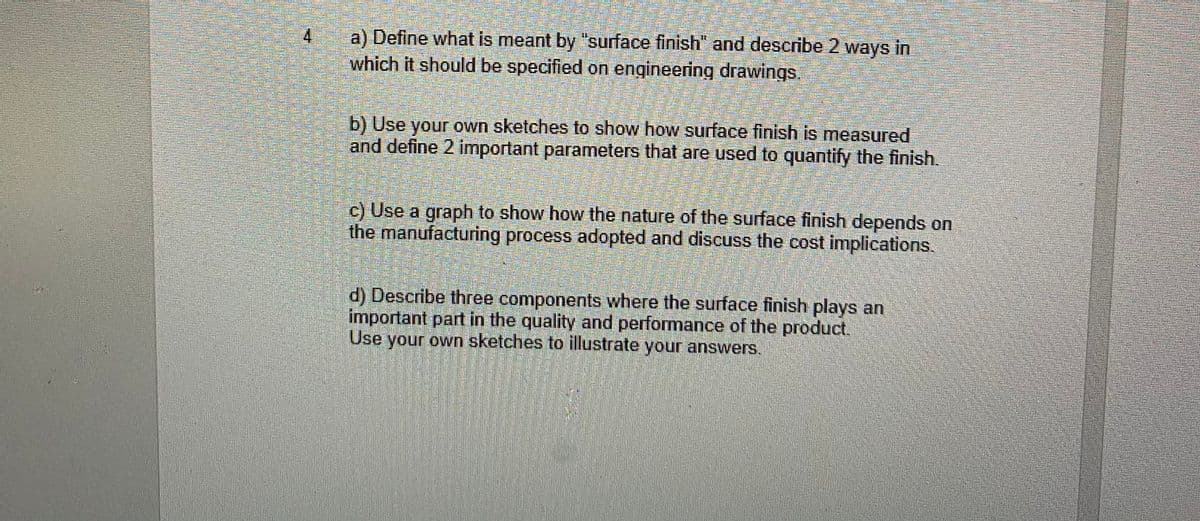 a) Define what is meant by "surface finish" and describe 2 ways in
which it should be specified on engineering drawings.
4
b) Use your own sketches to show how surface finish is measured
and define 2 important parameters that are used to quantify the finish.
c) Use a graph to show how the nature of the surface finish depends on
the manufacturing process adopted and discuss the cost implications.
d) Describe three components where the surface finish plays an
important part in the quality and performance of the product.
Use your own sketches to illustrate your answers.
