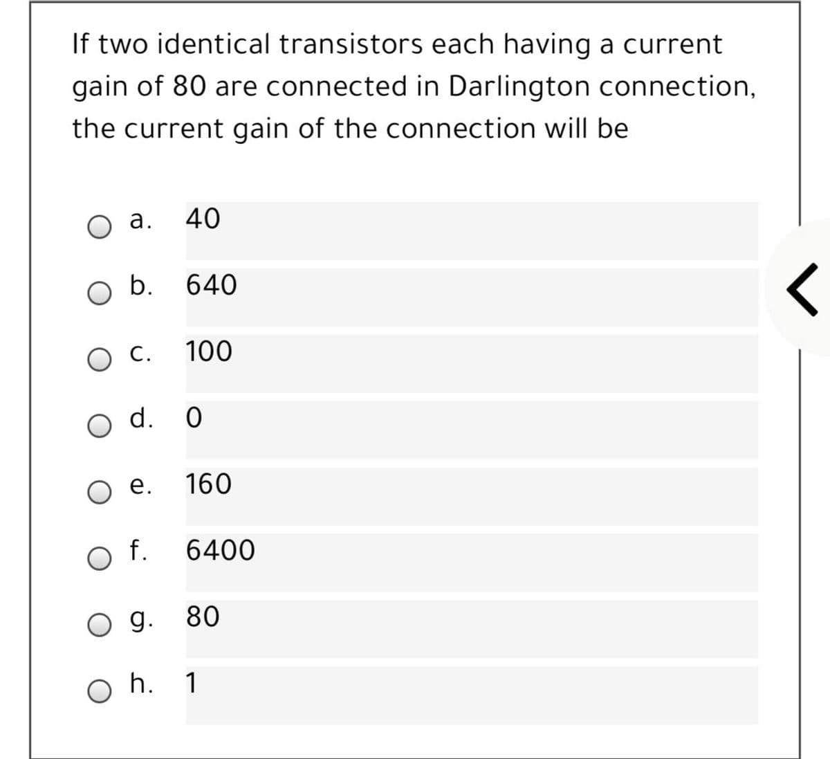 If two identical transistors each having a current
gain of 80 are connected in Darlington connection,
the current gain of the connection will be
а.
40
b.
640
ос.
100
O d. 0
е.
160
f.
6400
O g. 80
O h. 1
