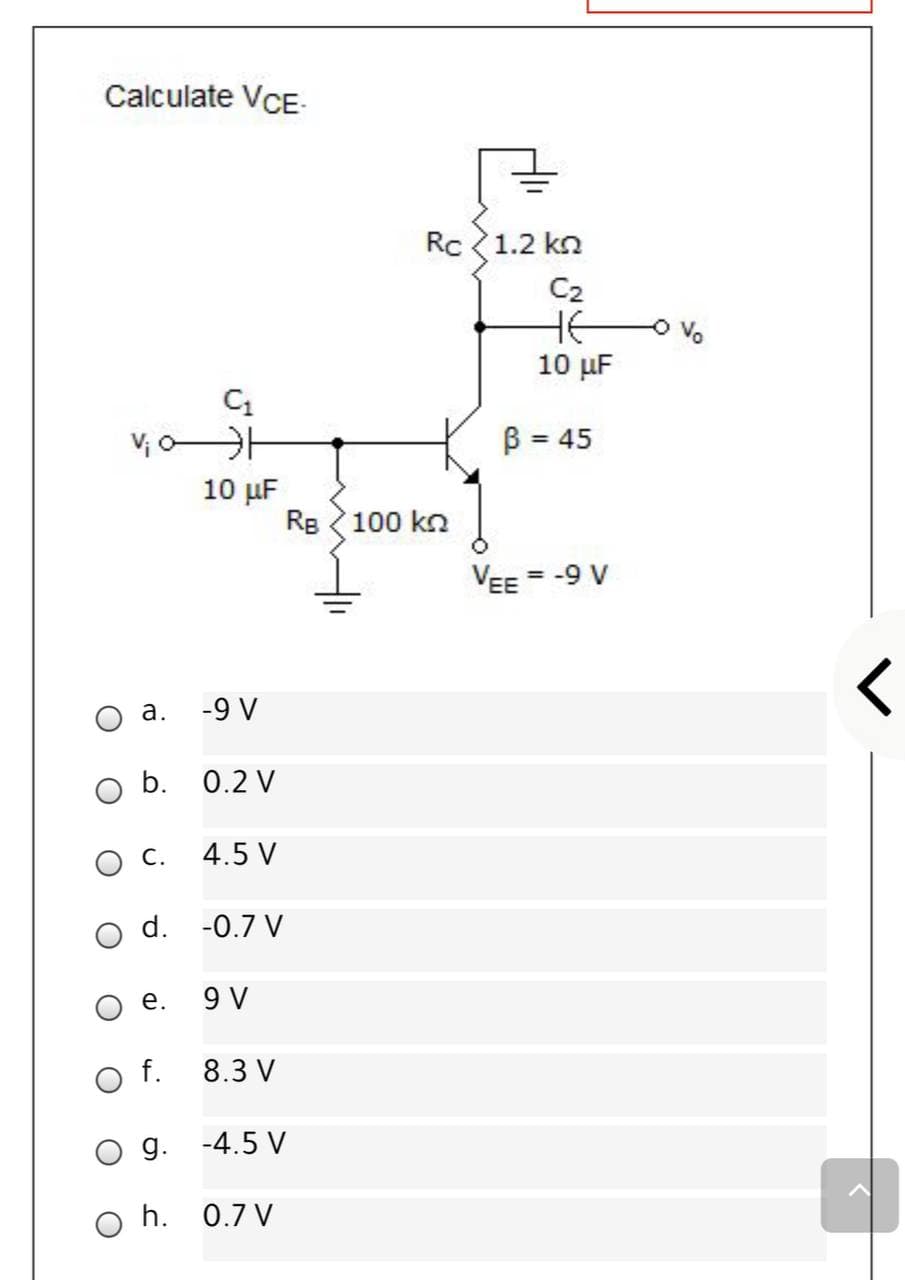 Calculate VCE-
Rc 1.2 kn
C2
HE
10 µF
V; oH
10 µF
Re 100 kn
B = 45
VEE = -9 V
а.
-9 V
b. 0.2 V
ос.
4.5 V
d.
-0.7 V
е.
9 V
f.
8.3 V
g. -4.5 V
O h. 0.7 V
