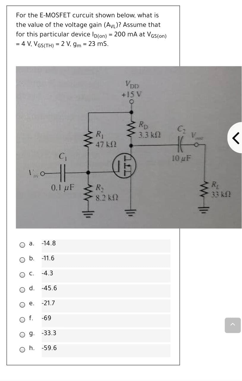 For the E-MOSFET curcuit shown below, what is
the value of the voltage gain (AVL)? Assume that
for this particular device Ip(on) = 200 mA at VGS(on)
= 4 V, VGS(TH) = 2 V, gm = 23 mS.
VDD
+15 V
RD
C2
V.
R1
47 k2
3.3 k2
10 uF
0.1 µF
R2
8.2 k2
R
33 kN
o a.
-14.8
b.
-11.6
ос.
-4.3
d.
-45.6
о е.
-21.7
f.
-69
-33.3
Oh.
-59.6
O O
