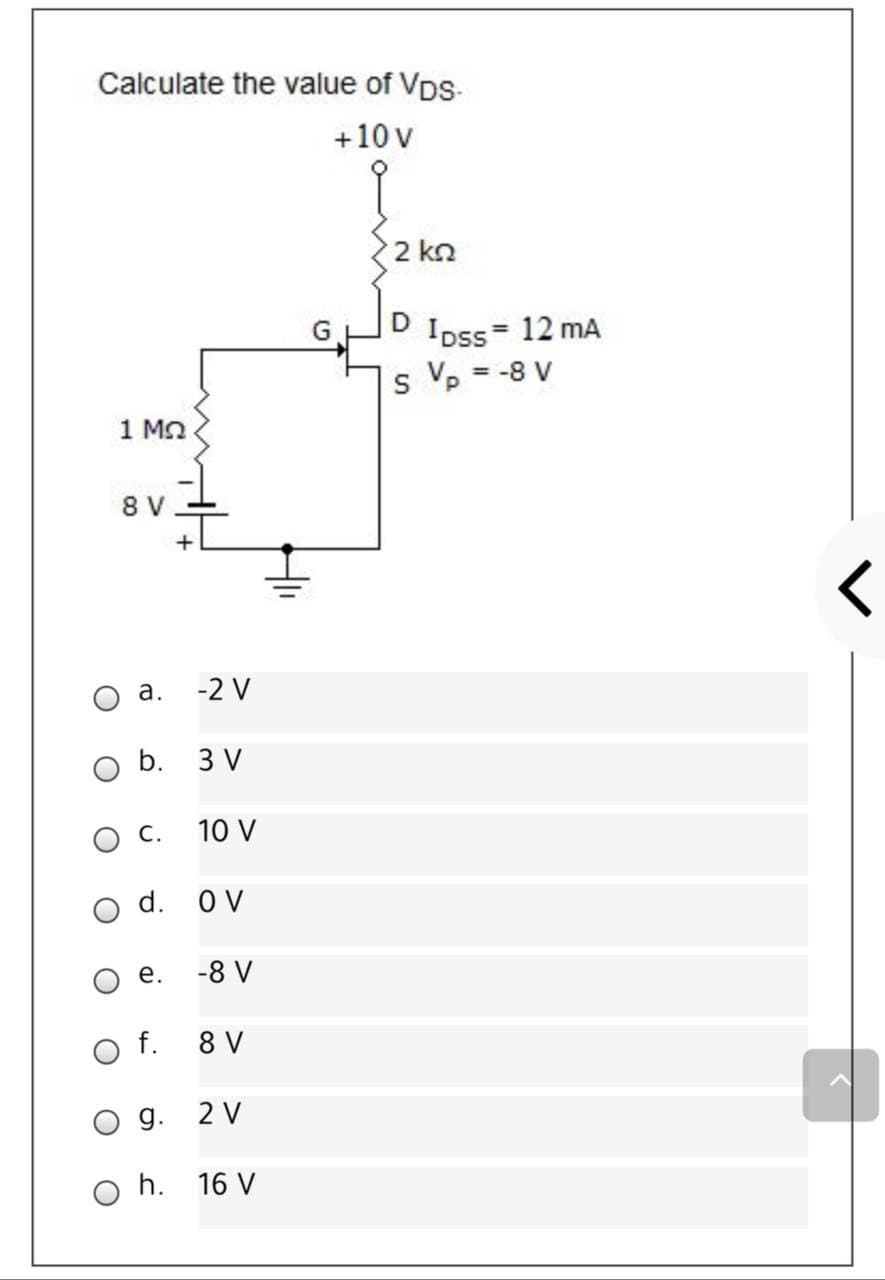 Calculate the value of Vps-
+10 v
2 kn
D
Ipss= 12 mA
s Vp = -8 V
1 MO
8 V
а.
-2 V
b. 3 V
ос.
10 V
d. OV
е.
-8 V
O f.
8 V
g.
2 V
h. 16 V
