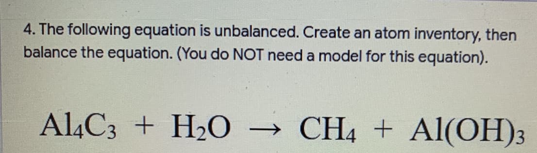 4. The following equation is unbalanced. Create an atom inventory, then
balance the equation. (You do NOT need a model for this equation).
AL4C3 + H2O
→ CH4 + Al(OH)3
