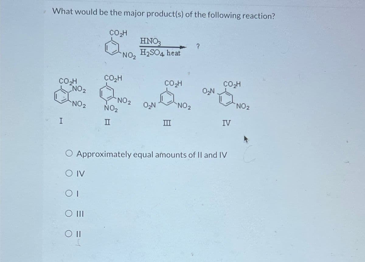 What would be the major product(s) of the following reaction?
CO₂H
HNO₂
?
NO₂
H2SO4 heat
CO₂H
CO₂H
CO₂H
CO₂H
0₂N
NO2
NO2
NO2
O₂N
NO2
NO2
NO₂
I
II
III
IV
O Approximately equal amounts of II and IV
O IV
OI
O III
O II