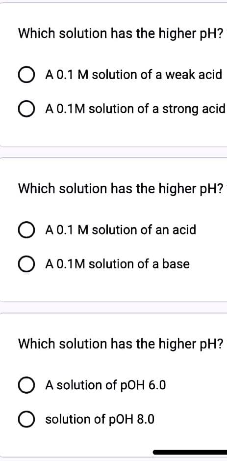 Which solution has the higher pH?
O A 0.1 M solution of a weak acid
O A 0.1M solution of a strong acid
Which solution has the higher pH?
O A 0.1 M solution of an acid
O A 0.1M solution of a base
Which solution has the higher pH?
O A solution of pOH 6.0
O solution of pOH 8.0