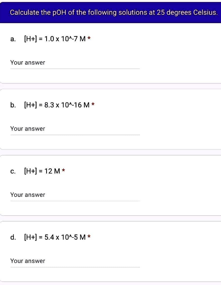 Calculate the pOH of the following solutions at 25 degrees Celsius.
a. [H+] = 1.0 x 10^-7 M*
Your answer
b. [H+] = 8.3 x 10^-16 M*
Your answer
C.
[H+] = 12 M *
Your answer
d. [H+] = 5.4 x 10^-5 M*
Your answer