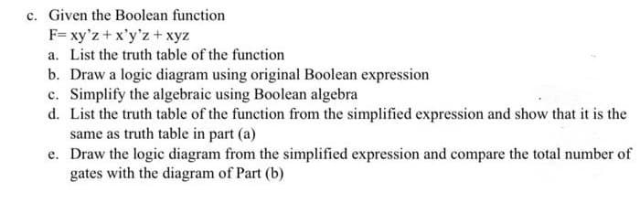 c. Given the Boolean function
F= xy'z +x'y'z+xyz
a. List the truth table of the function
b. Draw a logic diagram using original Boolean expression
c. Simplify the algebraic using Boolean algebra
d. List the truth table of the function from the simplified expression and show that it is the
same as truth table in part (a)
e. Draw the logic diagram from the simplified expression and compare the total number of
gates with the diagram of Part (b)
