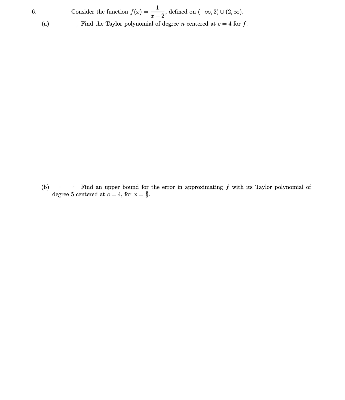 Consider the function f(x)
1
defined on (-∞, 2) U (2, 0).
6.
с — 2
Find the Taylor polynomial of degree n centered at c = 4 for f.
(b)
degree 5 centered at c =
Find an upper bound for the error in approximating f with its Taylor polynomial of
4, for x = 2·
