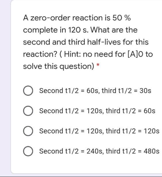 A zero-order reaction is 50 %
complete in 120 s. What are the
second and third half-lives for this
reaction? ( Hint: no need for [A]O to
solve this question)
Second t1/2 = 60s, third t1/2 = 30s
Second t1/2 = 120s, third t1/2 60s
Second t1/2 = 120s, third t1/2 = 120s
Second t1/2 = 240s, third t1/2 = 480s

