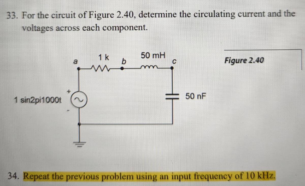 33. For the circuit of Figure 2.40, determine the circulating current and the
voltages across each component.
1 sin2pi1000t
1 k
50 mH
a
b
C
Figure 2.40
50 nF
34. Repeat the previous problem using an input frequency of 10 kHz.