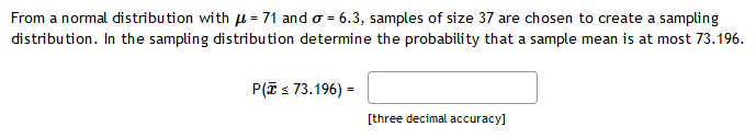 From a normal distribution with u = 71 and o = 6.3, samples of size 37 are chosen to create a sampling
distribution. In the sampling distribution determine the probability that a sample mean is at most 73.196.
P(T s 73.196) =
[three decimal accuracy]
