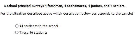 A school principal surveys 4 freshman, 4 sophomores, 4 juniors, and 4 seniors.
For the situation described above which description below corresponds to the sample?
All students in the school
O These 16 students
