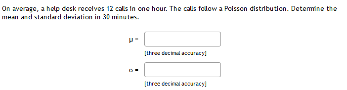 On average, a help desk receives 12 calls in one hour. The calls follow a Poisson distribution. Determine the
mean and standard deviation in 30 minutes.
[three decimal accuracy]
O =
[three decimal accuracy]
