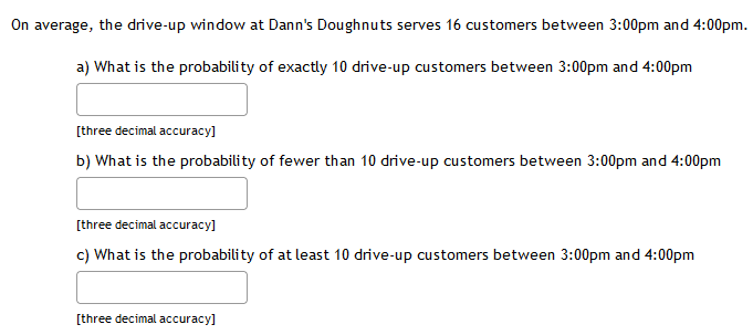 On average, the drive-up window at Dann's Doughnuts serves 16 customers between 3:00pm and 4:00pm.
a) What is the probability of exactly 10 drive-up customers between 3:00pm and 4:00pm
[three decimal accuracy]
b) What is the probability of fewer than 10 drive-up customers between 3:00pm and 4:00pm
[three decimal accuracy]
c) What is the probability of at least 10 drive-up customers between 3:00pm and 4:00pm
[three decimal accuracy]
