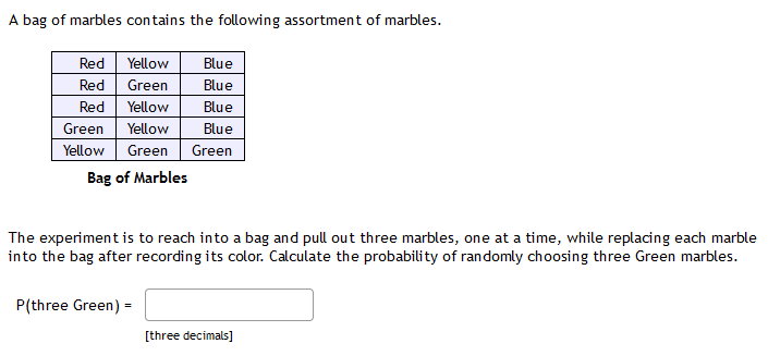 A bag of marbles contains the following assortment of marbles.
Red
Yellow
Blue
Red
Green
Blue
Red
Yellow
Blue
Green
Yellow
Blue
Yellow
Green
Green
Bag of Marbles
The experiment is to reach into a bag and pull out three marbles, one at a time, while replacing each marble
into the bag after recording its color. Calculate the probability of randomly choosing three Green marbles.
P(three Green) =
[three decimals]
