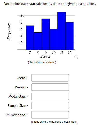 Determine each statistic below from the given distribution.
10
7
8
10
11 12
Scores
[class midpoints shown]
Mean =
Median =
Modal Class =
Sample Size =
St. Deviation =
[round all to the nearest thousandths]
4.
2.
Frequency
