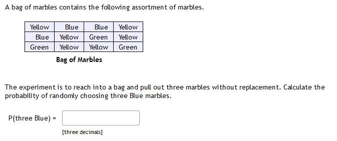 A bag of marbles contains the following assortment of marbles.
Yellow
Blue
Blue
Yellow
Blue Yellow Green
Yellow
Green Yellow Yellow
Green
Bag of Marbles
The experiment is to reach into a bag and pull out three marbles without replacement. Calculate the
probability of randomly choosing three Blue marbles.
P(three Blue) =
[three decimals]
