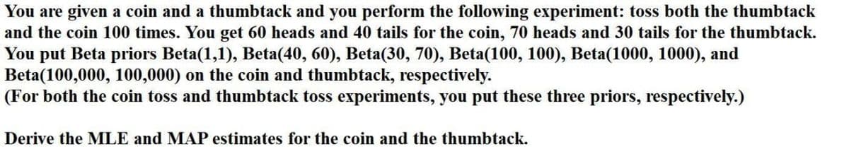 You are given a coin and a thumbtack and you perform the following experiment: toss both the thumbtack
and the coin 100 times. You get 60 heads and 40 tails for the coin, 70 heads and 30 tails for the thumbtack.
You put Beta priors Beta(1,1), Beta(40, 60), Beta(30, 70), Beta(100, 100), Beta(1000, 1000), and
Beta(100,000, 100,000) on the coin and thumbtack, respectively.
(For both the coin toss and thumbtack toss experiments, you put these three priors, respectively.)
Derive the MLE and MAP estimates for the coin and the thumbtack.
