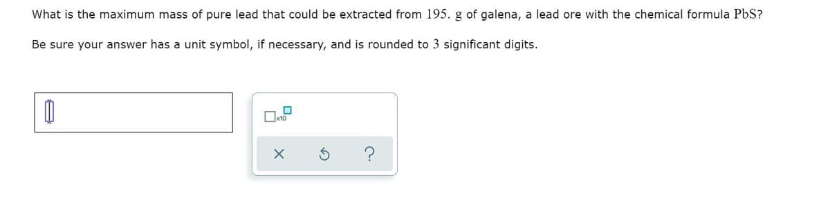 What is the maximum mass of pure lead that could be extracted from 195. g of galena, a lead ore with the chemical formula PbS?
Be sure your answer has a unit symbol, if necessary, and is rounded to 3 significant digits.
x10
?
