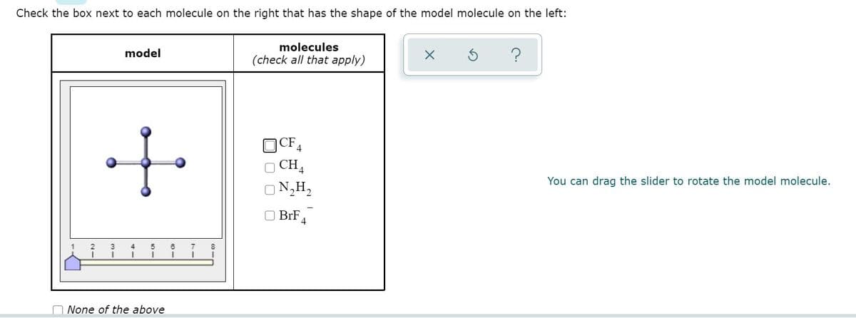 Check the box next to each molecule on the right that has the shape of the model molecule on the left:
molecules
model
(check all that apply)
CF
4
CH
N,H,
You can drag the slider to rotate the model molecule.
BrF
8.
None of the above
