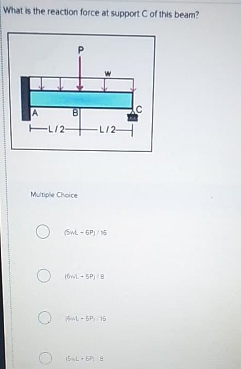What is the reaction force at support C of this beam?
P
W
A
EL/2-
L/2
Multiple Choice
(5wL 6P) / 16
(6wL + 5P) /8
(6wL - 5P) /16
(5wL • 6P) 8
