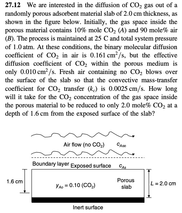 27.12 We are interested in the diffusion of CO₂ gas out of a
randomly porous adsorbent material slab of 2.0 cm thickness, as
shown in the figure below. Initially, the gas space inside the
porous material contains 10% mole CO₂ (A) and 90 mole% air
(B). The process is maintained at 25 C and total system pressure
of 1.0 atm. At these conditions, the binary molecular diffusion
coefficient of CO₂ in air is 0.161 cm²/s, but the effective
diffusion coefficient of CO₂ within the porous medium is
only 0.010 cm²/s. Fresh air containing no CO₂ blows over
the surface of the slab so that the convective mass-transfer
coefficient for CO₂ transfer (ke) is 0.0025 cm/s. How long
will it take for the CO₂ concentration of the gas space inside
the porous material to be reduced to only 2.0 mole% CO₂ at a
depth of 1.6 cm from the exposed surface of the slab?
1.6 cm
Air flow (no CO₂) CACO
Boundary layer Exposed surface CAS
YAO = 0.10 (CO₂)
Inert surface
Porous
slab
L = 2.0 cm