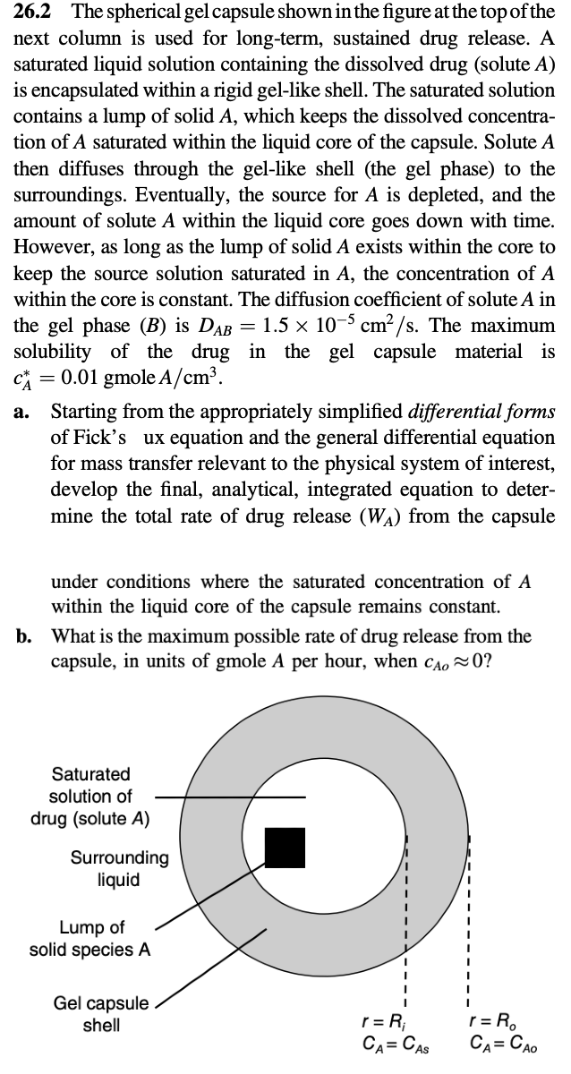 26.2 The spherical gel capsule shown in the figure at the top of the
next column is used for long-term, sustained drug release. A
saturated liquid solution containing the dissolved drug (solute A)
is encapsulated within a rigid gel-like shell. The saturated solution
contains a lump of solid A, which keeps the dissolved concentra-
tion of A saturated within the liquid core of the capsule. Solute A
then diffuses through the gel-like shell (the gel phase) to the
surroundings. Eventually, the source for A is depleted, and the
amount of solute A within the liquid core goes down with time.
However, as long as the lump of solid A exists within the core to
keep the source solution saturated in A, the concentration of A
within the core is constant. The diffusion coefficient of solute A in
the gel phase (B) is DAB = 1.5 × 10-5 cm²/s. The maximum
solubility of the drug in the gel capsule material is
c = 0.01 gmole A/cm³.
a.
Starting from the appropriately simplified differential forms
of Fick's ux equation and the general differential equation
for mass transfer relevant to the physical system of interest,
develop the final, analytical, integrated equation to deter-
mine the total rate of drug release (WA) from the capsule
under conditions where the saturated concentration of A
within the liquid core of the capsule remains constant.
b. What is the maximum possible rate of drug release from the
capsule, in units of gmole A per hour, when CAO~0?
Saturated
solution of
drug (solute A)
Surrounding
liquid
Lump of
solid species A
Gel capsule
shell
r = R₁
CA= CAS
r = R₂
CA CAO