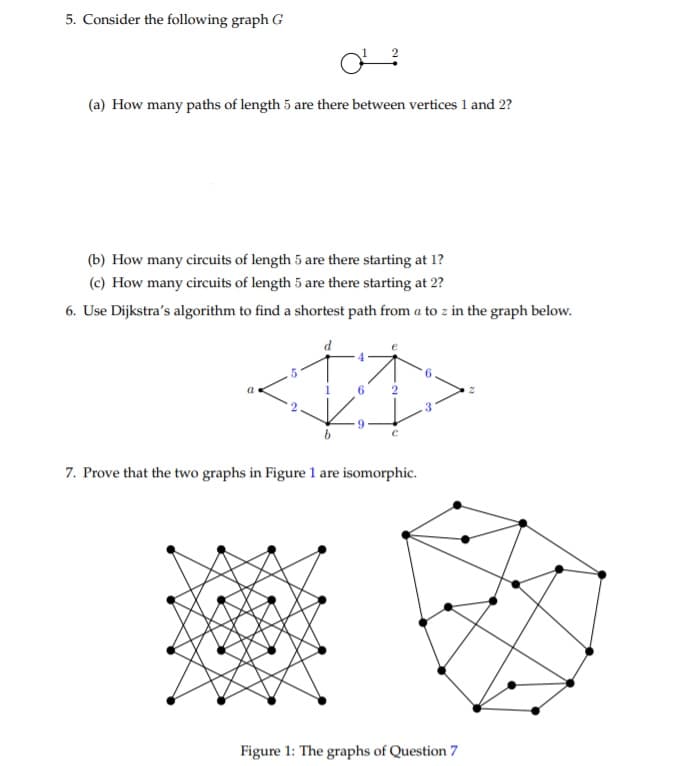 5. Consider the following graph G
(a) How many paths of length 5 are there between vertices 1 and 2?
(b) How many circuits of length 5 are there starting at 1?
(c) How many circuits of length 5 are there starting at 2?
6. Use Dijkstra's algorithm to find a shortest path from a to z in the graph below.
6
2
9
7. Prove that the two graphs in Figure 1 are isomorphic.
Figure 1: The graphs of Question 7
