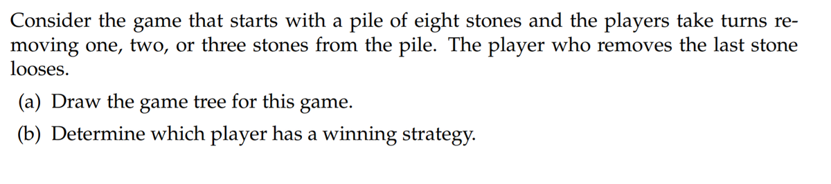 Consider the game that starts with a pile of eight stones and the players take turns re-
moving one, two, or three stones from the pile. The player who removes the last stone
looses.
(a) Draw the game tree for this game.
(b) Determine which player has a winning strategy.

