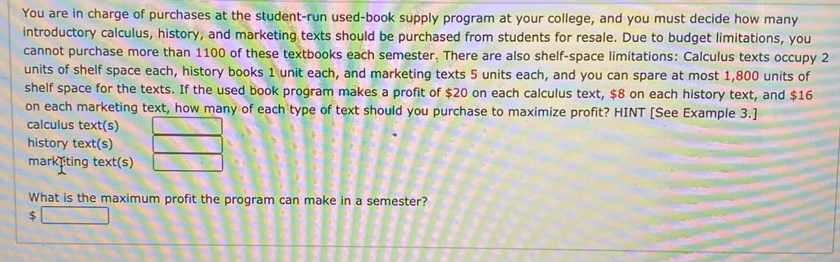 You are in charge of purchases at the student-run used-book supply program at your college, and you must decide how many
introductory calculus, history, and marketing texts should be purchased from students for resale. Due to budget limitations, you
cannot purchase more than 1100 of these textbooks each semester. There are also shelf-space limitations: Calculus texts occupy 2
units of shelf space each, history books 1 unit each, and marketing texts 5 units each, and you can spare at most 1,800 units of
shelf space for the texts. If the used book program makes a profit of $20 on each calculus text, $8 on each history text, and $16
on each marketing text, how many of each type of text should you purchase to maximize profit? HINT [See Example 3.]
calculus text(s)
history text(s)
markting text(s)
What is the maximum profit the program can make in a semester?
24
