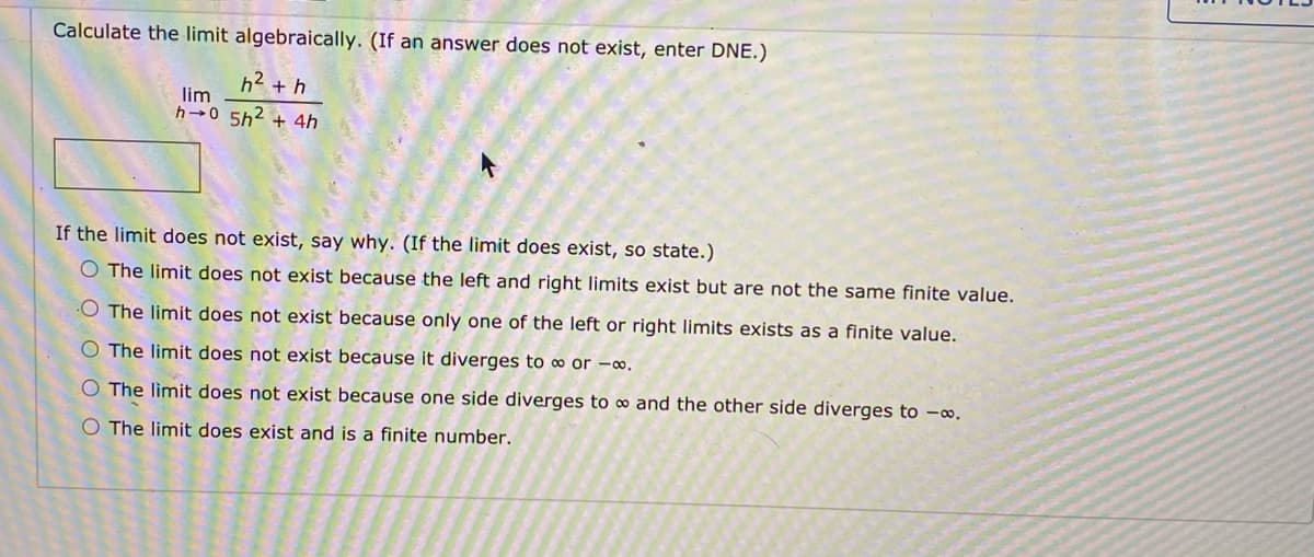 Calculate the limit algebraically. (If an answer does not exist, enter DNE.)
h2 + h
lim
h 0 5h2 + 4h
If the limit does not exist, say why. (If the limit does exist, so state.)
O The limit does not exist because the left and right limits exist but are not the same finite value.
O The limit does not exist because only one of the left or right limits exists as a finite value.
O The limit does not exist because it diverges to ∞ or -∞.
O The limit does not exist because one side diverges to ∞ and the other side diverges to -∞.
O The limit does exist and is a finite number.
