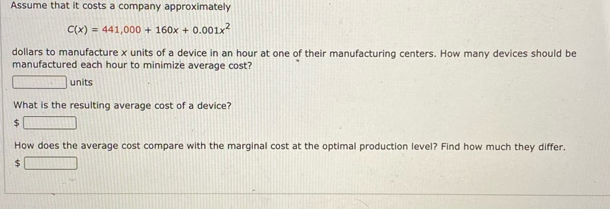 Assume that it costs a company approximately
C(x) = 441,000 + 160x + 0.001x?
dollars to manufacture x units of a device in an hour at one of their manufacturing centers. How many devices should be
manufactured each hour to minimize average cost?
units
What is the resulting average cost of a device?
24
How does the average cost compare with the marginal cost at the optimal production level? Find how much they differ.
