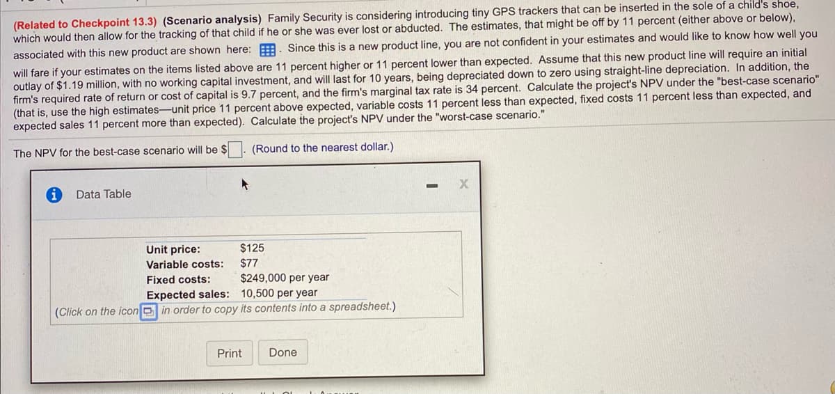 (Related to Checkpoint 13.3) (Scenario analysis) Family Security is considering introducing tiny GPS trackers that can be inserted in the sole of a child's shoe,
which would then allow for the tracking of that child if he or she was ever lost or abducted. The estimates, that might be off by 11 percent (either above or below),
will fare if your estimates on the items listed above are 11 percent higher or 11 percent lower than expected. Assume that this new product line will require an initial
outlay of $1.19 million, with no working capital investment, and will last for 10 years, being depreciated down to zero using straight-line depreciation. In addition, the
firm's required rate of return or cost of capital is 9.7 percent, and the firm's marginal tax rate is 34 percent. Calculate the project's NPV under the "best-case scenario"
(that is, use the high estimates-unit price 11 percent above expected, variable costs 11 percent less than expected, fixed costs 11 percent less than expected, and
expected sales 11 percent more than expected). Calculate the project's NPV under the "worst-case scenario."
associated with this new product are shown here: . Since this is a new product line, you are not confident in your estimates and would like to know how well you
The NPV for the best-case scenario will be $
(Round to the nearest dollar.)
Data Table
Unit price:
$125
Variable costs:
$77
Fixed costs:
$249,000 per year
Expected sales: 10,500 per year
(Click on the icon D in order to copy its contents into a spreadsheet.)
Print
Done
