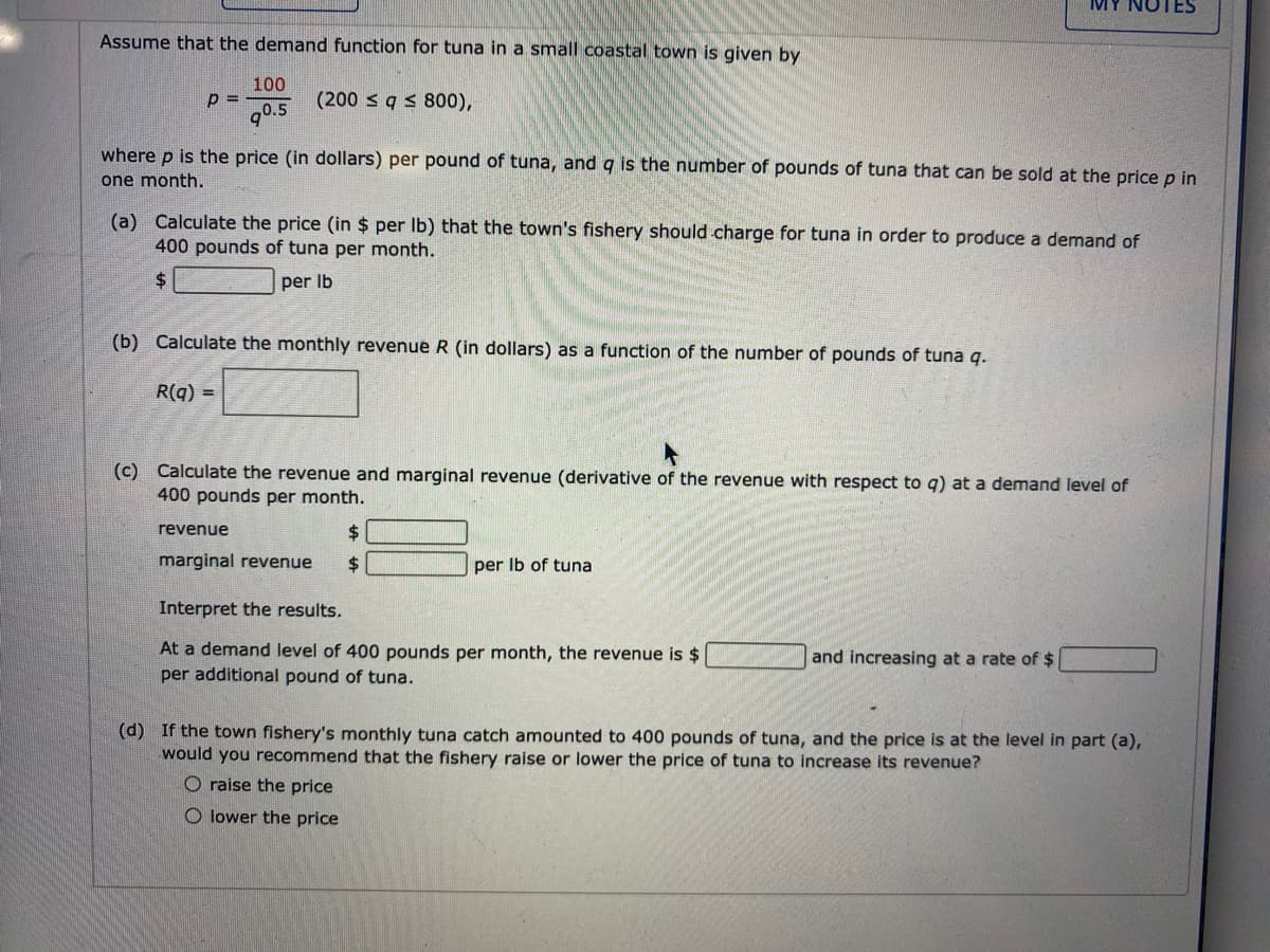 MY NOTES
Assume that the demand function for tuna in a small coastal town is given by
100
p =
g0.5
(200 s q s 800),
where p is the price (in dollars) per pound of tuna, and q is the number of pounds of tuna that can be sold at the price p in
one month.
(a) Calculate the price (in $ per Ib) that the town's fishery should charge for tuna in order to produce a demand of
400 pounds of tuna per month.
24
per Ib
(b) Calculate the monthly revenue R (in dollars) as a function of the number of pounds of tuna q.
R(q) =
(c) Calculate the revenue and marginal revenue (derivative of the revenue with respect to q) at a demand level of
400 pounds per month.
revenue
marginal revenue
$4
per Ib of tuna
Interpret the results.
At a demand level of 400 pounds per month, the revenue is $
per additional pound of tuna.
and increasing at a rate of $
(d) If the town fishery's monthly tuna catch amounted to 400 pounds of tuna, and the price is at the level in part (a),
would you recommend that the fishery raise or lower the price of tuna to increase its revenue?
O raise the price
O lower the price
