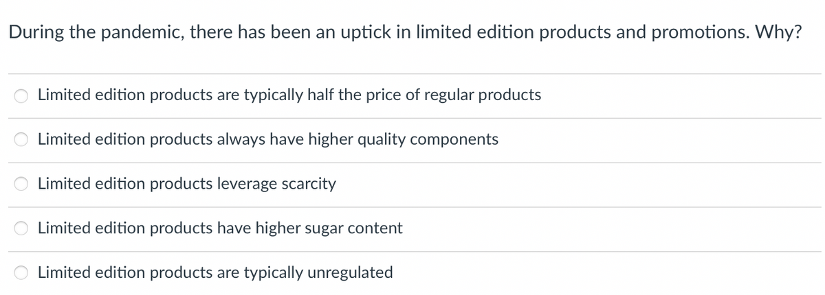 During the pandemic, there has been an uptick in limited edition products and promotions. Why?
Limited edition products are typically half the price of regular products
Limited edition products always have higher quality components
Limited edition products leverage scarcity
Limited edition products have higher sugar content
Limited edition products are typically unregulated