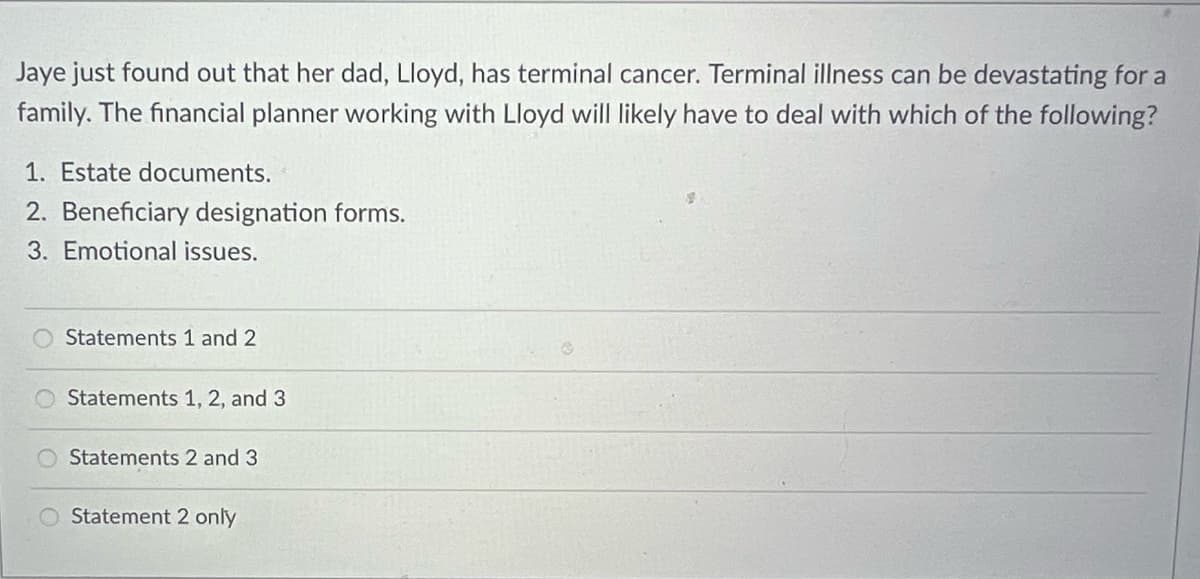 Jaye just found out that her dad, Lloyd, has terminal cancer. Terminal illness can be devastating for a
family. The financial planner working with Lloyd will likely have to deal with which of the following?
1. Estate documents.
2. Beneficiary designation forms.
3. Emotional issues.
Statements 1 and 2
Statements 1, 2, and 3
Statements 2 and 3
Statement 2 only