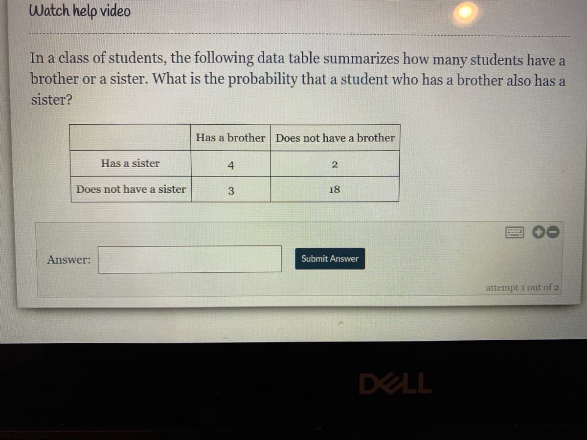 Watch help video
In a class of students, the following data table summarizes how many students have a
brother or a sister. What is the probability that a student who has a brother also has a
sister?
Has a brother Does not have a brother
Has a sister
4
2
Does not have a sister
3
18
Answer:
Submit Answer
attempt 1 out of 2
DELL
