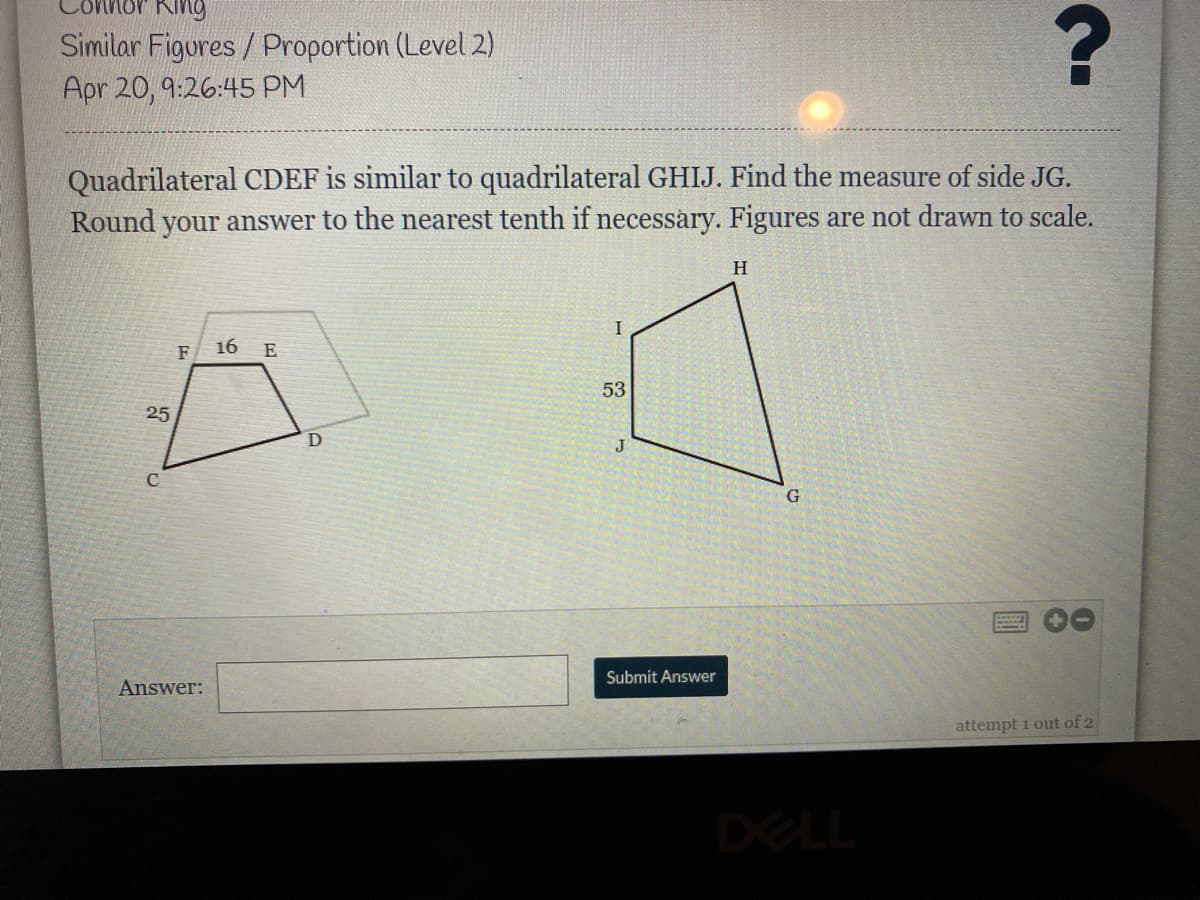 King
Similar Figures / Proportion (Level 2)
Apr 20, 9:26:45 PM
Quadrilateral CDEF is similar to quadrilateral GHIJ. Find the measure of side JG.
Round your answer to the nearest tenth if necessary. Figures are not drawn to scale.
F
16
E
53
25
J
Submit Answer
Answer:
attempt i out of 2
DELL
