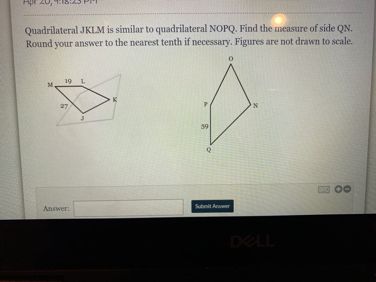 Apr 20,
Quadrilateral JKLM is similar to quadrilateral NOPQ. Find the measure of side QN.
Round your answer to the nearest tenth if necessary. Figures are not dran to scale.
19 L
M
27
J
59
Q
Submit Answer
Answer:
DELL
