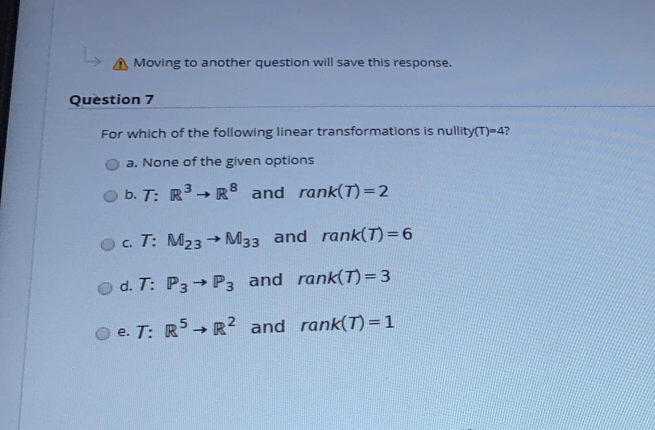 For which of the following linear transformations is nullity(T)=4?
a. None of the given options
b. T: R → R8 and rank(T)=2
c. T: M23 → M33 and rank(T) = 6
d. T: P3 P3 and rank(T)=3
O e. T: R→ R² and rank(T)= 1
