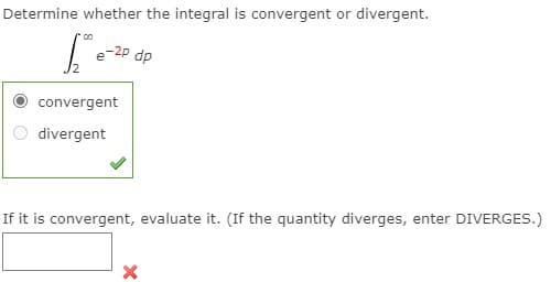 Determine whether the integral is convergent or divergent.
e-2P dp
convergent
divergent
If it is convergent, evaluate it. (If the quantity diverges, enter DIVERGES.)
