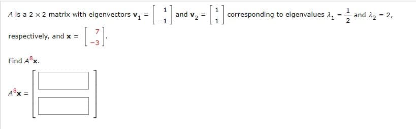 A is a 2 x 2 matrix with eigenvectors v,
1
and vz =
-1
corresponding to eigenvalues 2,
1
=- and A, = 2,
2
=
respectively, and x =
Find A x.
A®x =
