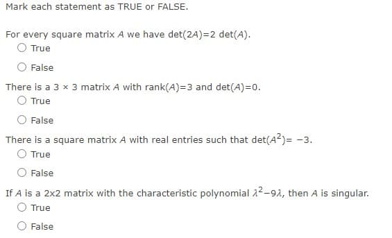 Mark each statement as TRUE or FALSE.
For every square matrix A we have det(2A)=2 det(A).
O True
False
There is a 3 x 3 matrix A with rank(A)=3 and det(A)=0.
O True
False
There is a square matrix A with real entries such that det(A2)= -3.
O True
False
If A is a 2x2 matrix with the characteristic polynomial 22-91, then A is singular.
O True
O False
