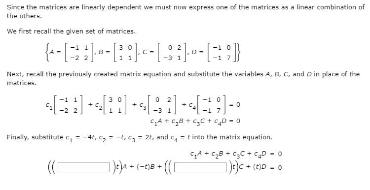 Since the matrices are linearly dependent we must now express one of the matrices as a linear combination of
the others.
We first recall the given set of matrices.
-1 1
3 0
0 2
D =
B =
2.
C =
1
-з 1
-2
Next, recall the previously created matrix equation and substitute the variables A, B, C, and D in place of the
matrices.
-1 1
3 0
+ C,
+ Ca
-3 1
-1 0
+C.
-1
= 0
7
-2 2
CA + czB + c3C + cD = 0
Finally, substitute c, = -4t, c, = -t, c, = 2t, and c, = t into the matrix equation.
%3D
CA + c„B + c3C + cD = 0
De)c + (t)D = 0
)e)A + (-t)8 + ((

