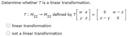 Determine whether Tis a linear transformation.
W X
8
w - z
T: M22 → M22 defined by T
y z
x - y
8
linear transformation
O not a linear transformation
