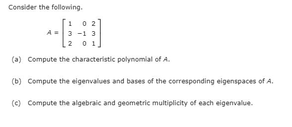 Consider the following.
--
0 2
A = 3 -1 3
2 0 1
(a) Compute the characteristic polynomial of A.
(b) Compute the eigenvalues and bases of the corresponding eigenspaces of A.
(c) Compute the algebraic and geometric multiplicity of each eigenvalue.
