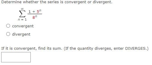 Determine whether the series is convergent or divergent.
1 + 5"
n = 1
convergent
divergent
If it is convergent, find its sum. (If the quantity diverges, enter DIVERGES.)
