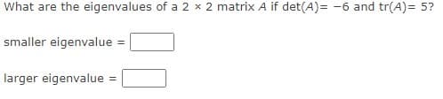 What are the eigenvalues of a 2 x 2 matrix A if det(A)= -6 and tr(A)= 5?
smaller eigenvalue =
larger eigenvalue
%3D
