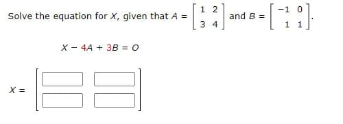 1 2
-1 0
Solve the equation for X, given that A =
and B =
3 4
1 1
X - 4A + 3B = 0
X =
