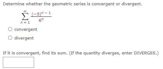 Determine whether the geometric series is convergent or divergent.
(-5)" - 1
n = 1
convergent
O divergent
If it is convergent, find its sum. (If the quantity diverges, enter DIVERGES.)
