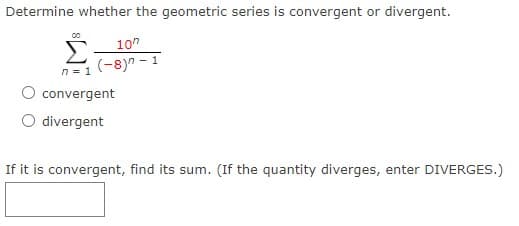 Determine whether the geometric series is convergent or divergent.
107
Σ
(-8)7 -1
n = 1
convergent
divergent
If it is convergent, find its sum. (If the quantity diverges, enter DIVERGES.)
